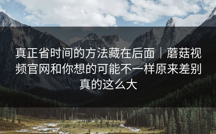 真正省时间的方法藏在后面|蘑菇视频官网和你想的可能不一样原来差别真的这么大 真正省时间的方法藏在后面|蘑菇视频官网和你想的可能不一样原来差别真的这么大