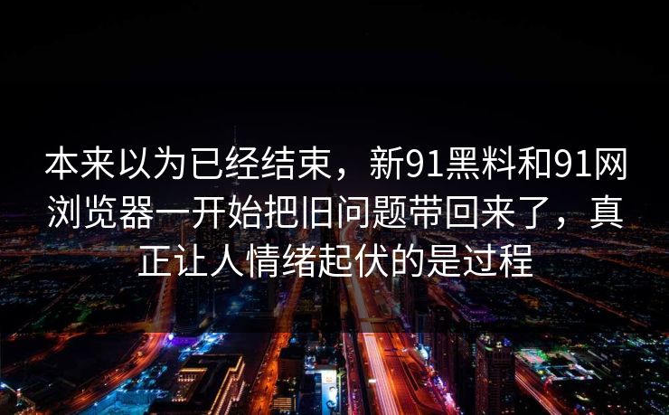 本来以为已经结束,新91黑料和91网浏览器一开始把旧问题带回来了,真正让人情绪起伏的是过程 本来以为已经结束,新91黑料和91网浏览器一开始把旧问题带回来了,真正让人情绪起伏的是过程