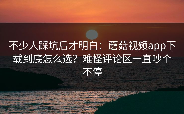 不少人踩坑后才明白：蘑菇视频app下载到底怎么选？难怪评论区一直吵个不停