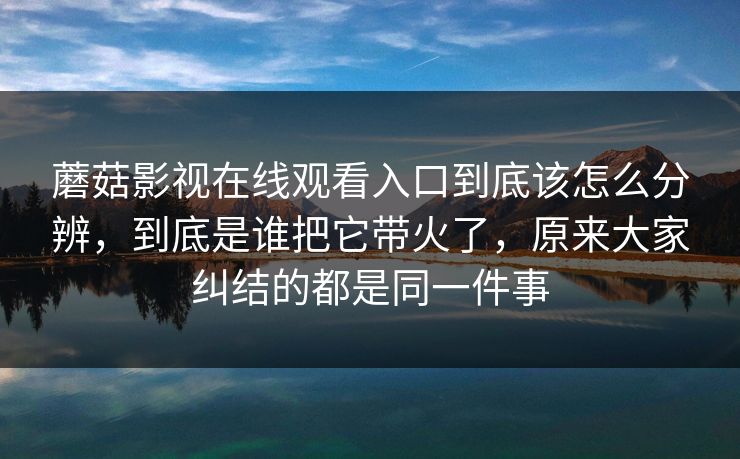 蘑菇影视在线观看入口到底该怎么分辨,到底是谁把它带火了,原来大家纠结的都是同一件事 蘑菇影视在线观看入口到底该怎么分辨,到底是谁把它带火了,原来大家纠结的都是同一件事
