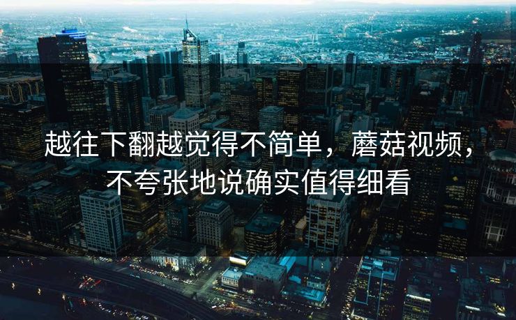 越往下翻越觉得不简单，蘑菇视频，不夸张地说确实值得细看
