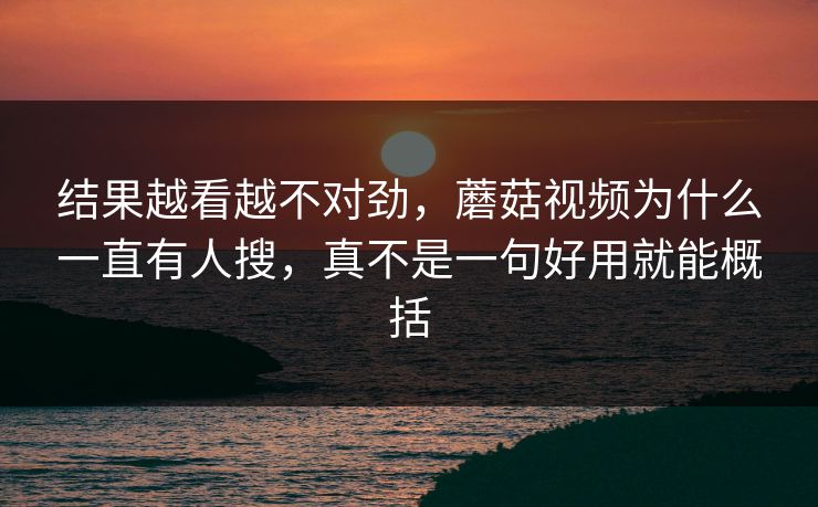 结果越看越不对劲，蘑菇视频为什么一直有人搜，真不是一句好用就能概括