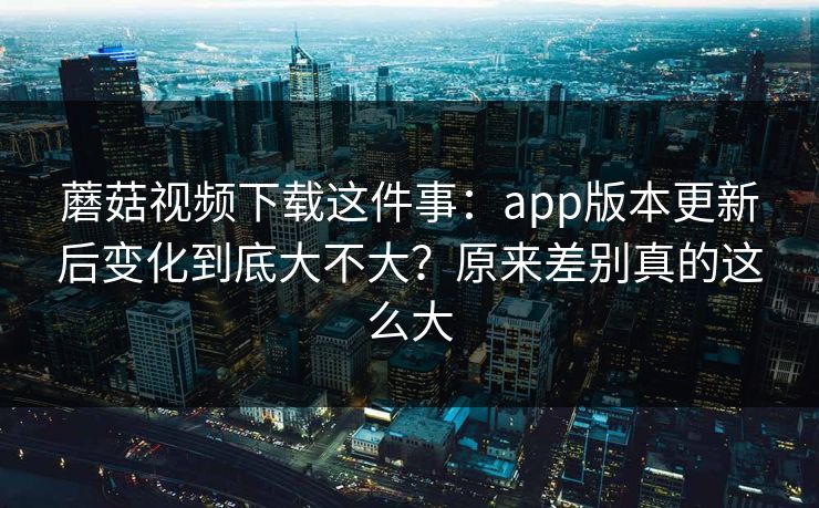 蘑菇视频下载这件事：app版本更新后变化到底大不大？原来差别真的这么大