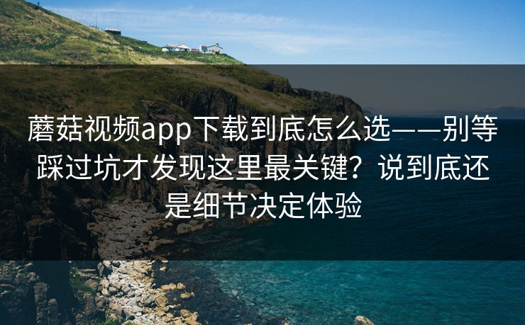 蘑菇视频app下载到底怎么选——别等踩过坑才发现这里最关键？说到底还是细节决定体验