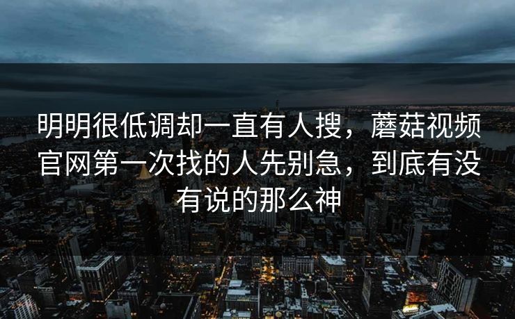 明明很低调却一直有人搜,蘑菇视频官网第一次找的人先别急,到底有没有说的那么神 明明很低调却一直有人搜,蘑菇视频官网第一次找的人先别急,到底有没有说的那么神
