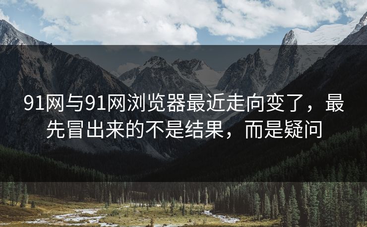 91网与91网浏览器最近走向变了，最先冒出来的不是结果，而是疑问