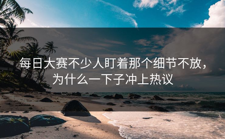 每日大赛不少人盯着那个细节不放,为什么一下子冲上热议 每日大赛不少人盯着那个细节不放,为什么一下子冲上热议