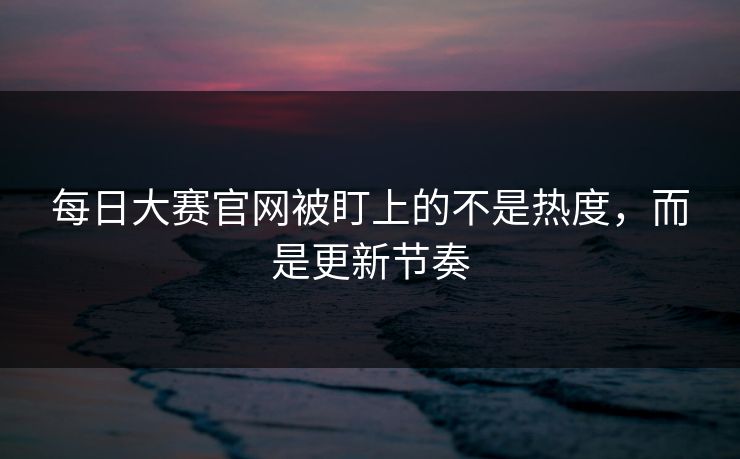 每日大赛官网被盯上的不是热度，而是更新节奏