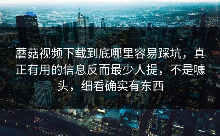 蘑菇视频下载到底哪里容易踩坑，真正有用的信息反而最少人提，不是噱头，细看确实有东西