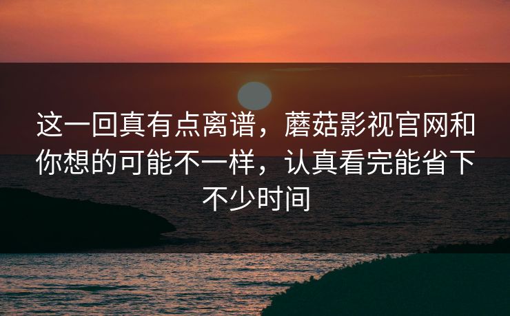 这一回真有点离谱，蘑菇影视官网和你想的可能不一样，认真看完能省下不少时间
