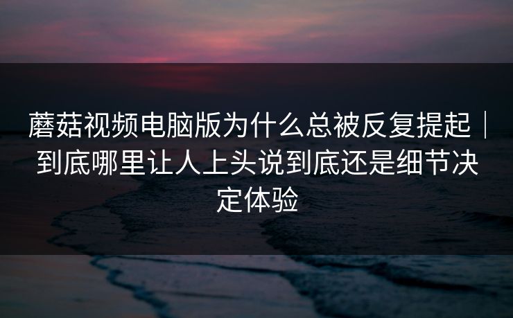 蘑菇视频电脑版为什么总被反复提起｜到底哪里让人上头说到底还是细节决定体验