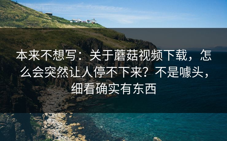 本来不想写：关于蘑菇视频下载，怎么会突然让人停不下来？不是噱头，细看确实有东西