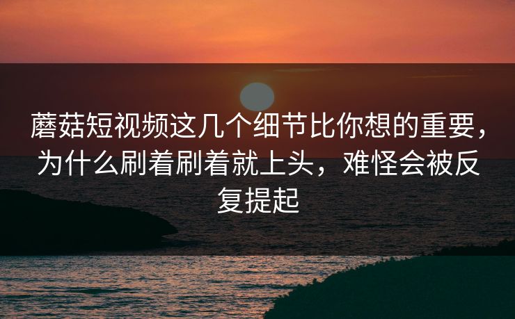 蘑菇短视频这几个细节比你想的重要，为什么刷着刷着就上头，难怪会被反复提起