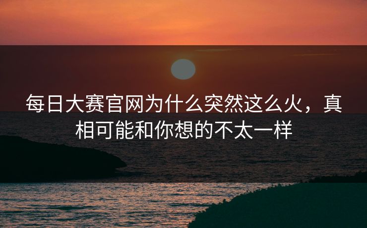 每日大赛官网为什么突然这么火，真相可能和你想的不太一样