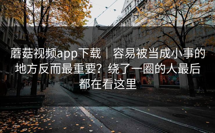 蘑菇视频app下载｜容易被当成小事的地方反而最重要？绕了一圈的人最后都在看这里