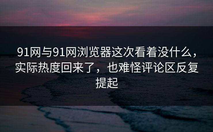 91网与91网浏览器这次看着没什么，实际热度回来了，也难怪评论区反复提起