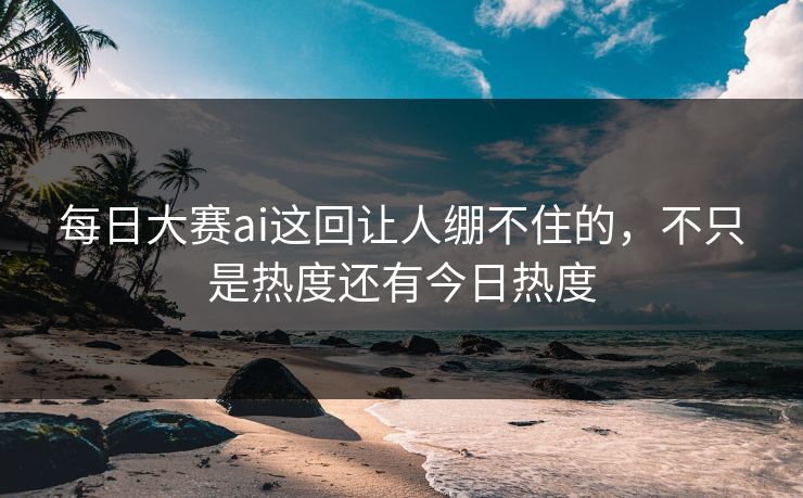 每日大赛ai这回让人绷不住的，不只是热度还有今日热度