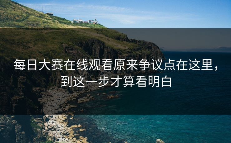 每日大赛在线观看原来争议点在这里，到这一步才算看明白