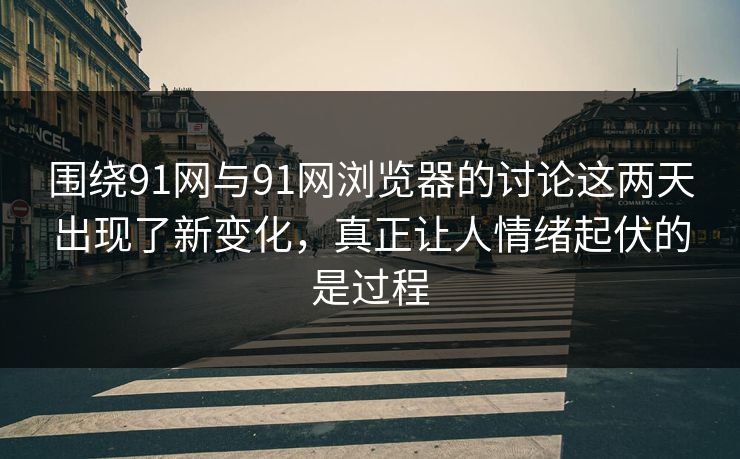 围绕91网与91网浏览器的讨论这两天出现了新变化，真正让人情绪起伏的是过程