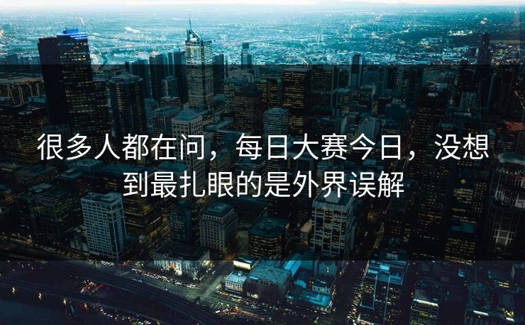 很多人都在问，每日大赛今日，没想到最扎眼的是外界误解