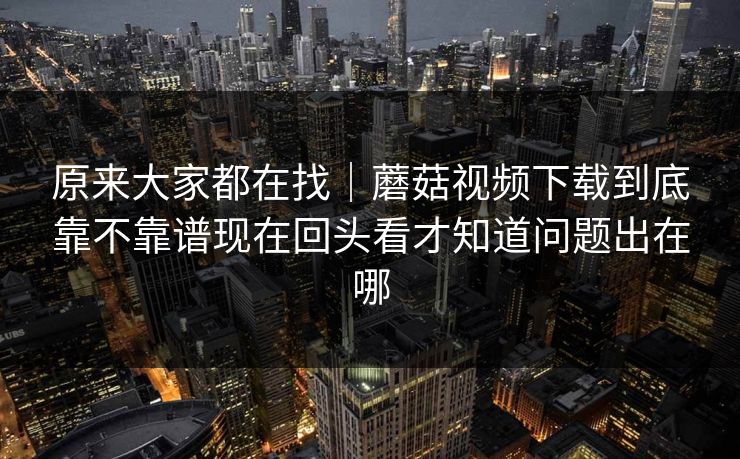 原来大家都在找｜蘑菇视频下载到底靠不靠谱现在回头看才知道问题出在哪