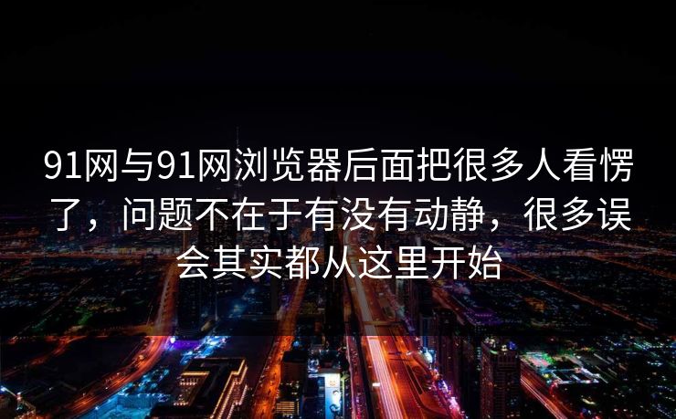 91网与91网浏览器后面把很多人看愣了，问题不在于有没有动静，很多误会其实都从这里开始