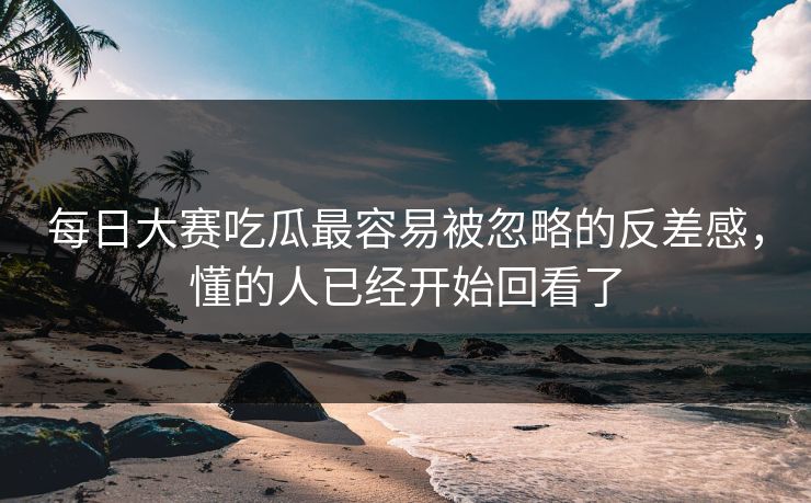 每日大赛吃瓜最容易被忽略的反差感，懂的人已经开始回看了