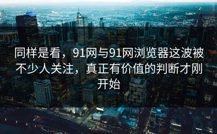 同样是看，91网与91网浏览器这波被不少人关注，真正有价值的判断才刚开始