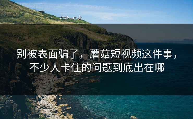 别被表面骗了，蘑菇短视频这件事，不少人卡住的问题到底出在哪