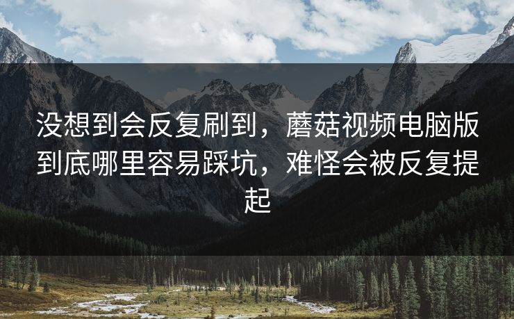 没想到会反复刷到，蘑菇视频电脑版到底哪里容易踩坑，难怪会被反复提起