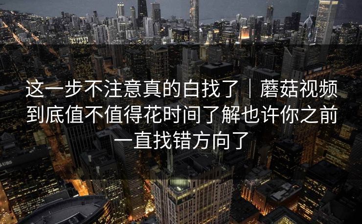这一步不注意真的白找了｜蘑菇视频到底值不值得花时间了解也许你之前一直找错方向了