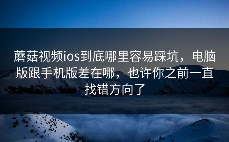 蘑菇视频ios到底哪里容易踩坑，电脑版跟手机版差在哪，也许你之前一直找错方向了
