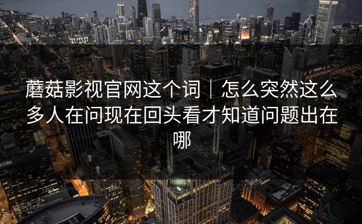 蘑菇影视官网这个词｜怎么突然这么多人在问现在回头看才知道问题出在哪