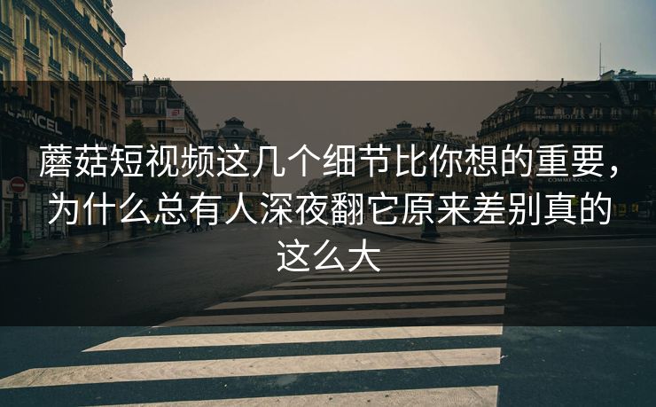 蘑菇短视频这几个细节比你想的重要，为什么总有人深夜翻它原来差别真的这么大